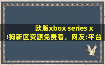 欧版xbox series x!狗新区资源免费看，网友:平台太会宠粉了！